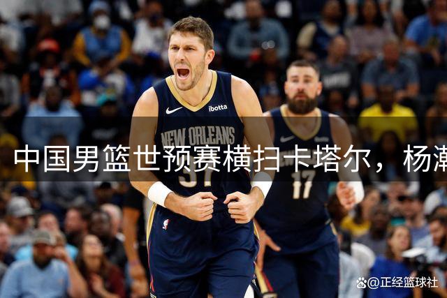 中国男篮世预赛横扫卡塔尔，杨瀚森领衔表现亮眼