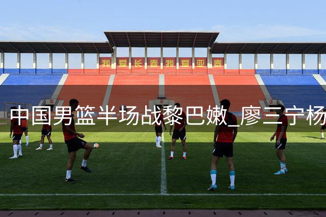 中国男篮半场战黎巴嫩 廖三宁杨瀚森表现抢眼