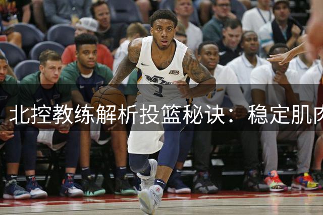 北控教练解析投篮秘诀：稳定肌肉记忆决胜关键一刻