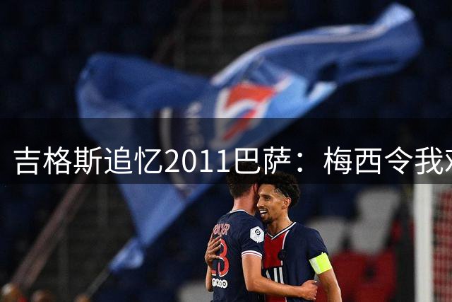 吉格斯追忆2011巴萨：梅西令我难忘，若无他或可取胜