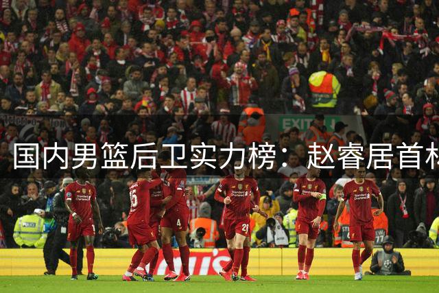 国内男篮后卫实力榜：赵睿居首林葳次席 郭艾伦跌出前五