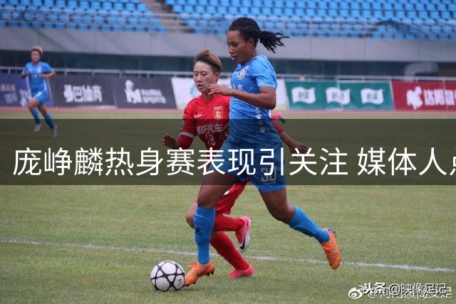 庞峥麟热身赛表现引关注 媒体人点评其出色发挥