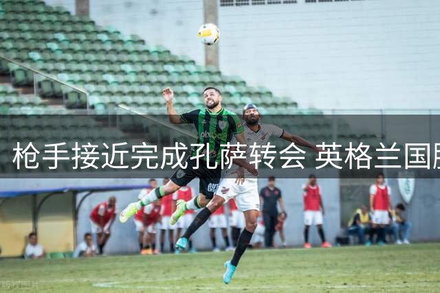 枪手接近完成孔萨转会 英格兰国脚或成后防新援