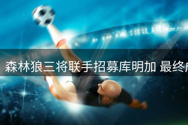 森林狼三将联手招募库明加 最终成功签下潜力前锋