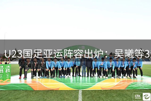 U23国足亚运阵容出炉：吴曦等3超龄球员助力，力争保八冲四